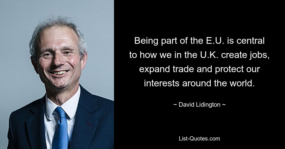 Being part of the E.U. is central to how we in the U.K. create jobs, expand trade and protect our interests around the world. — © David Lidington