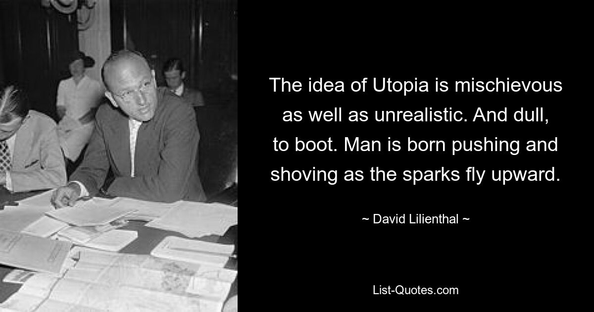 The idea of Utopia is mischievous as well as unrealistic. And dull, to boot. Man is born pushing and shoving as the sparks fly upward. — © David Lilienthal