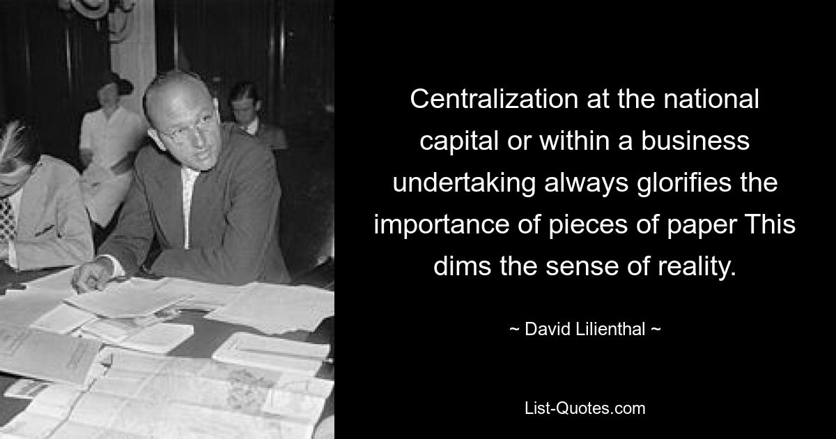 Centralization at the national capital or within a business undertaking always glorifies the importance of pieces of paper This dims the sense of reality. — © David Lilienthal