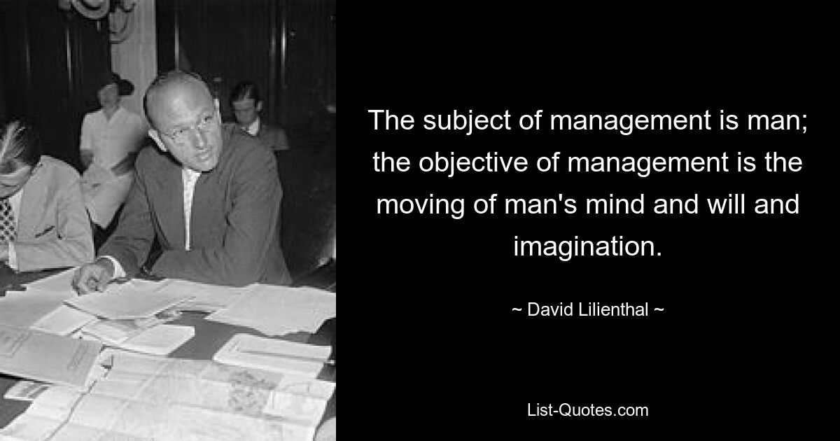 The subject of management is man; the objective of management is the moving of man's mind and will and imagination. — © David Lilienthal