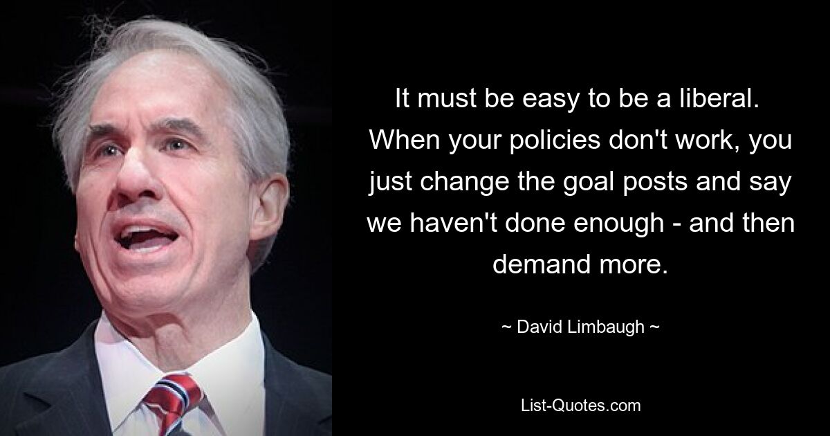 It must be easy to be a liberal.  When your policies don't work, you just change the goal posts and say we haven't done enough - and then demand more. — © David Limbaugh