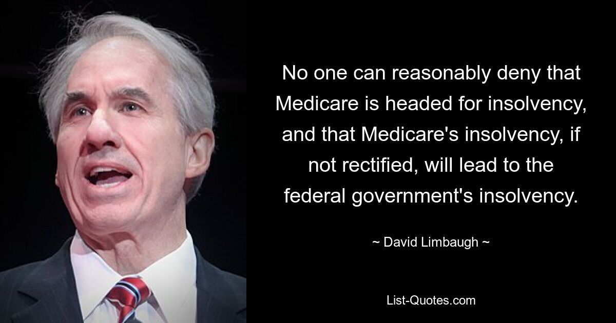 No one can reasonably deny that Medicare is headed for insolvency, and that Medicare's insolvency, if not rectified, will lead to the federal government's insolvency. — © David Limbaugh