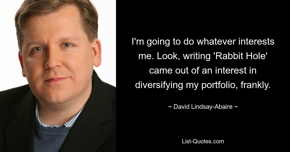 I'm going to do whatever interests me. Look, writing 'Rabbit Hole' came out of an interest in diversifying my portfolio, frankly. — © David Lindsay-Abaire