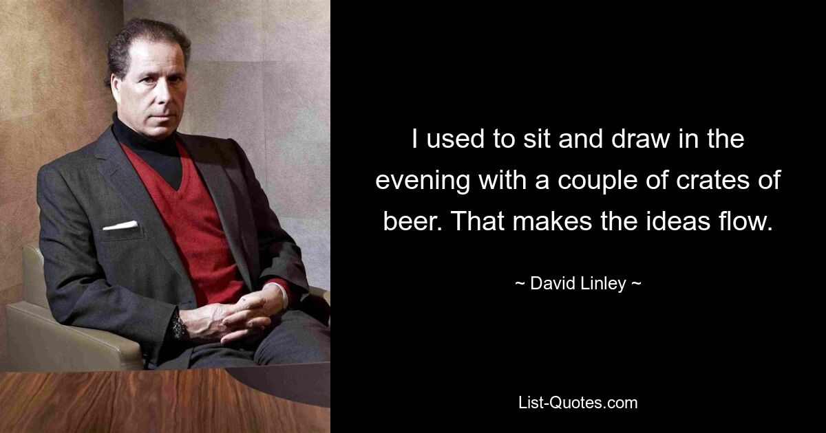 I used to sit and draw in the evening with a couple of crates of beer. That makes the ideas flow. — © David Linley