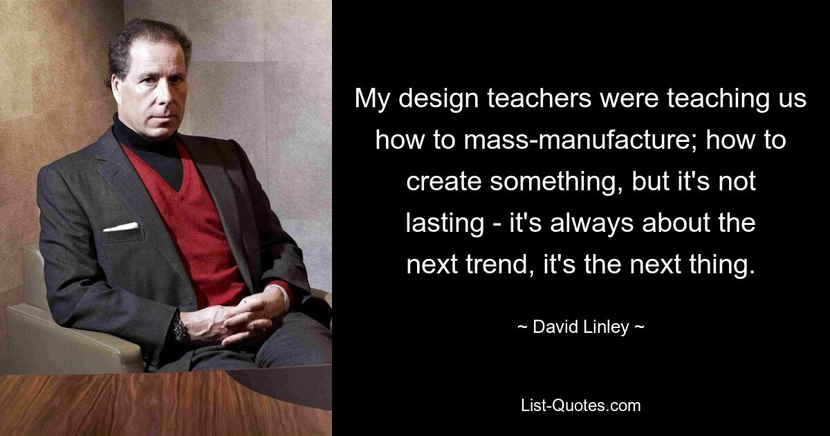 My design teachers were teaching us how to mass-manufacture; how to create something, but it's not lasting - it's always about the next trend, it's the next thing. — © David Linley