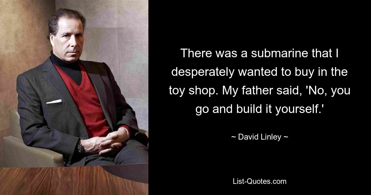 There was a submarine that I desperately wanted to buy in the toy shop. My father said, 'No, you go and build it yourself.' — © David Linley