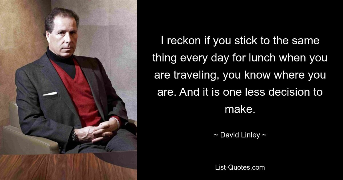 I reckon if you stick to the same thing every day for lunch when you are traveling, you know where you are. And it is one less decision to make. — © David Linley