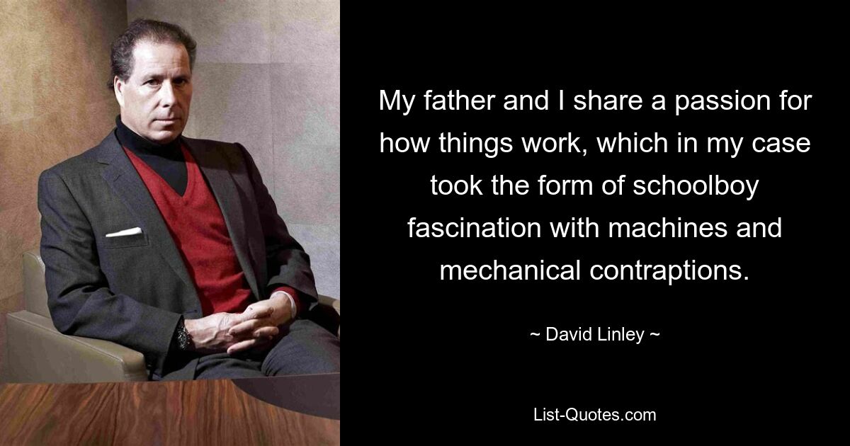 My father and I share a passion for how things work, which in my case took the form of schoolboy fascination with machines and mechanical contraptions. — © David Linley