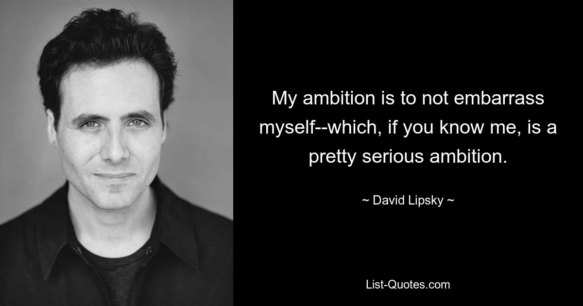 My ambition is to not embarrass myself--which, if you know me, is a pretty serious ambition. — © David Lipsky