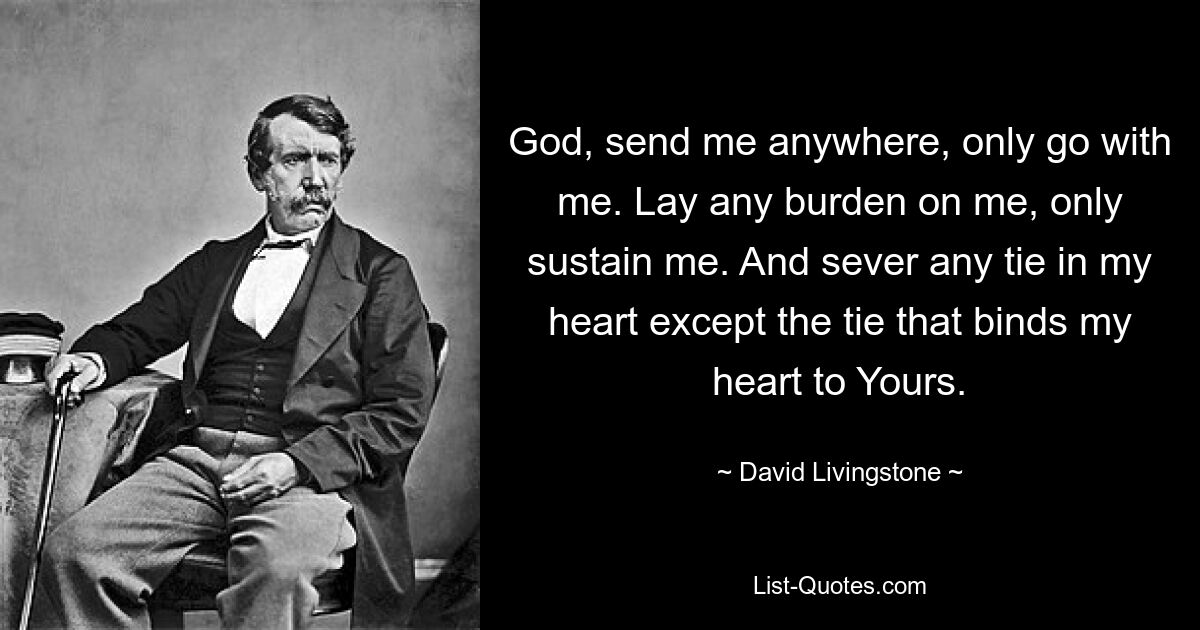 God, send me anywhere, only go with me. Lay any burden on me, only sustain me. And sever any tie in my heart except the tie that binds my heart to Yours. — © David Livingstone