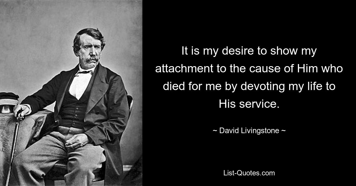 It is my desire to show my attachment to the cause of Him who died for me by devoting my life to His service. — © David Livingstone