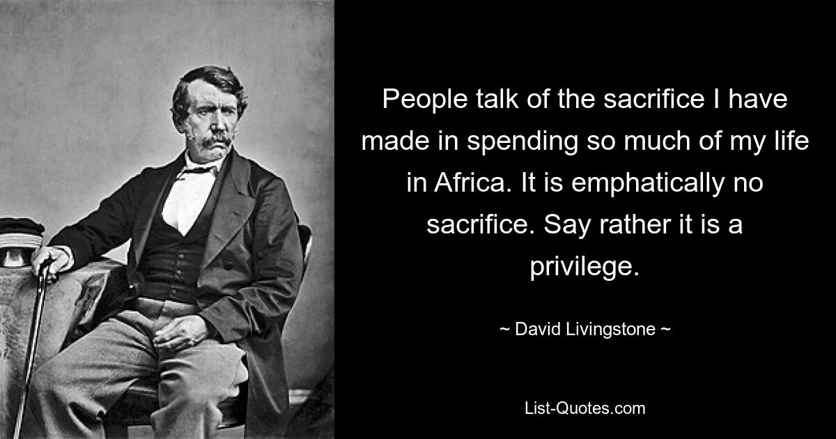 People talk of the sacrifice I have made in spending so much of my life in Africa. It is emphatically no sacrifice. Say rather it is a privilege. — © David Livingstone