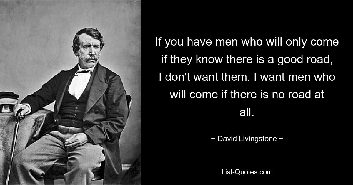 If you have men who will only come if they know there is a good road, I don't want them. I want men who will come if there is no road at all. — © David Livingstone