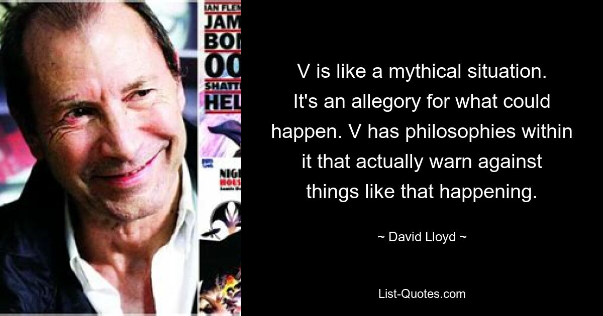 V is like a mythical situation. It's an allegory for what could happen. V has philosophies within it that actually warn against things like that happening. — © David Lloyd