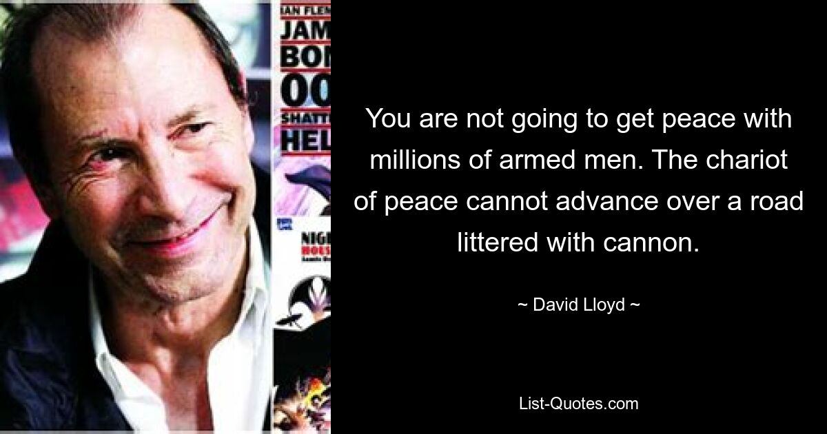 You are not going to get peace with millions of armed men. The chariot of peace cannot advance over a road littered with cannon. — © David Lloyd