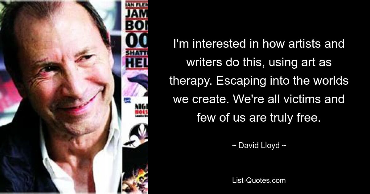 I'm interested in how artists and writers do this, using art as therapy. Escaping into the worlds we create. We're all victims and few of us are truly free. — © David Lloyd