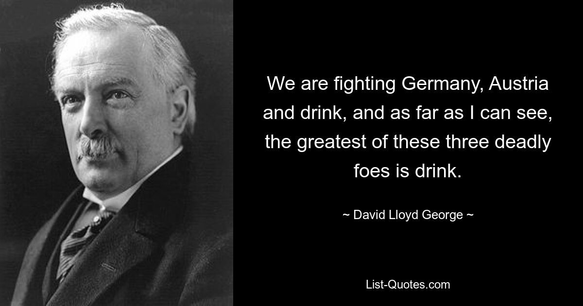 We are fighting Germany, Austria and drink, and as far as I can see, the greatest of these three deadly foes is drink. — © David Lloyd George