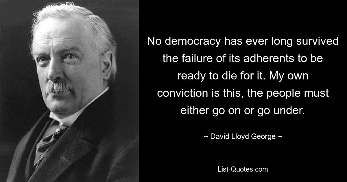 No democracy has ever long survived the failure of its adherents to be ready to die for it. My own conviction is this, the people must either go on or go under. — © David Lloyd George