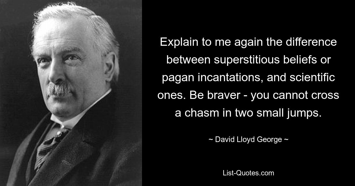 Explain to me again the difference between superstitious beliefs or pagan incantations, and scientific ones. Be braver - you cannot cross a chasm in two small jumps. — © David Lloyd George