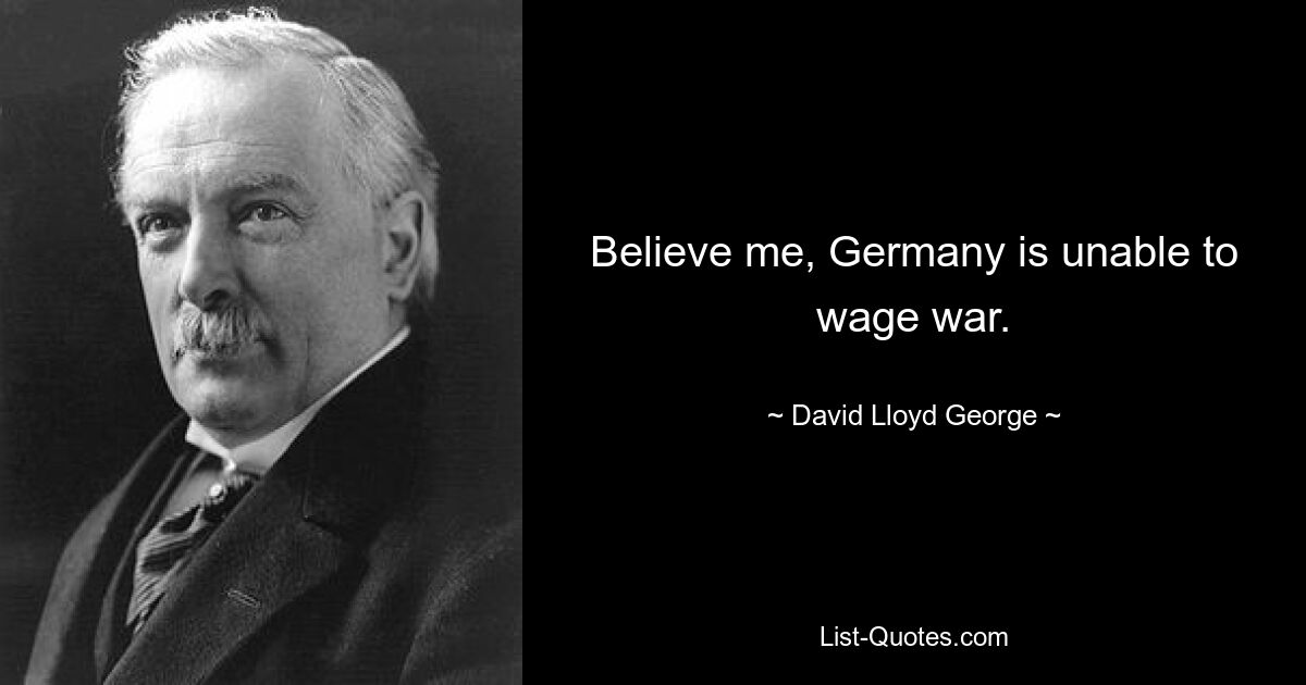 Believe me, Germany is unable to wage war. — © David Lloyd George