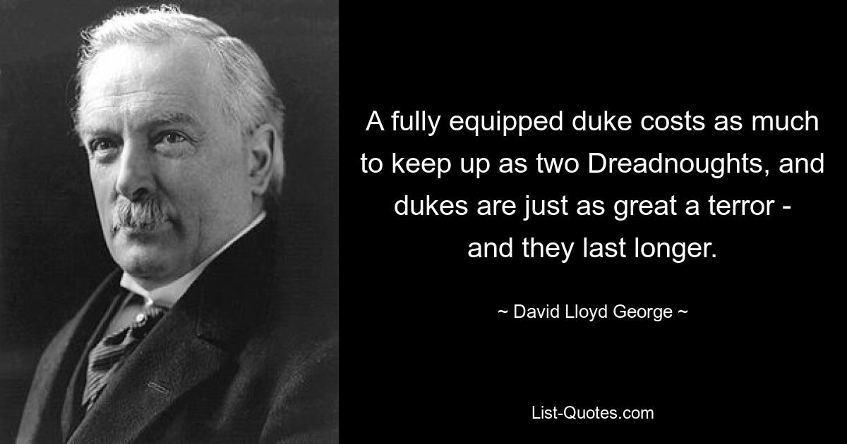 A fully equipped duke costs as much to keep up as two Dreadnoughts, and dukes are just as great a terror - and they last longer. — © David Lloyd George