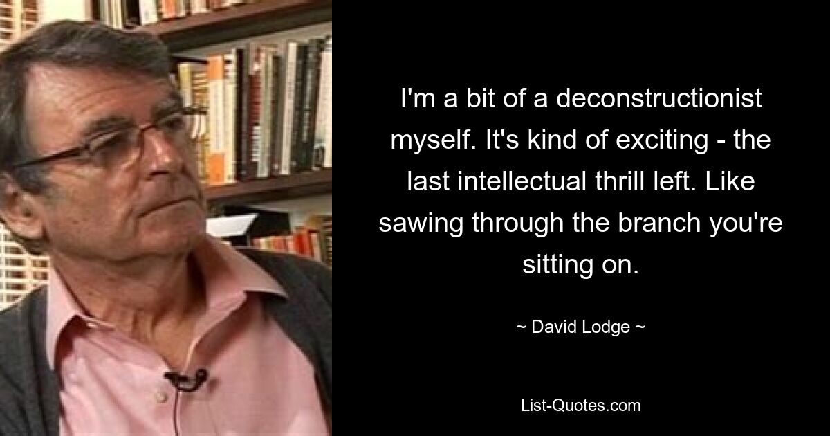 I'm a bit of a deconstructionist myself. It's kind of exciting - the last intellectual thrill left. Like sawing through the branch you're sitting on. — © David Lodge