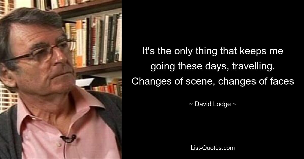 It's the only thing that keeps me going these days, travelling. Changes of scene, changes of faces — © David Lodge