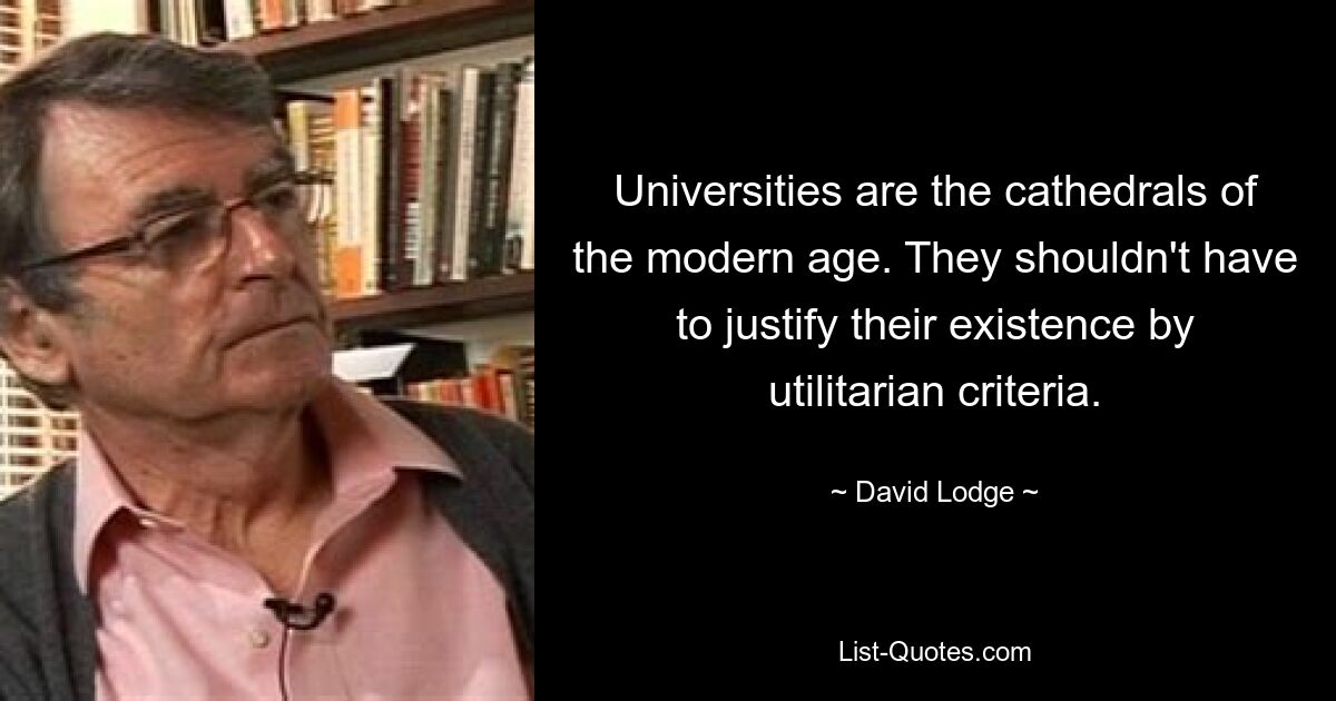 Universities are the cathedrals of the modern age. They shouldn't have to justify their existence by utilitarian criteria. — © David Lodge