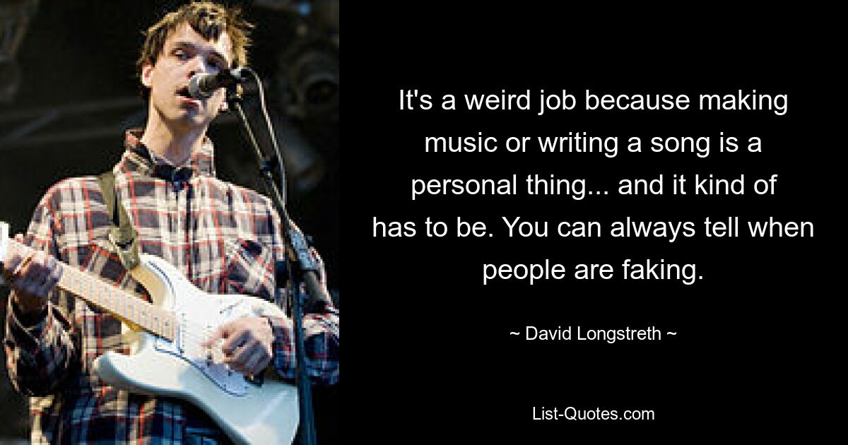 It's a weird job because making music or writing a song is a personal thing... and it kind of has to be. You can always tell when people are faking. — © David Longstreth