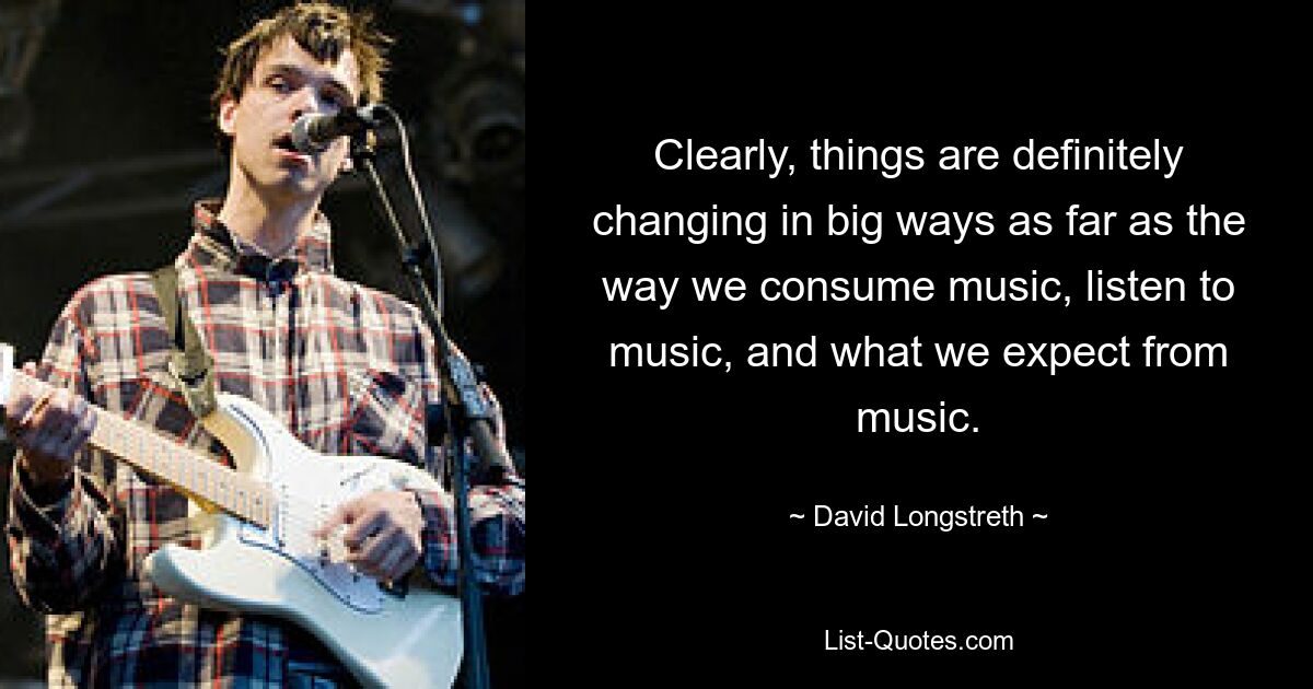 Clearly, things are definitely changing in big ways as far as the way we consume music, listen to music, and what we expect from music. — © David Longstreth