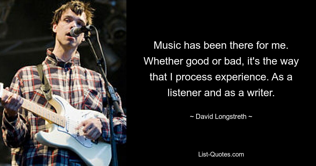 Music has been there for me. Whether good or bad, it's the way that I process experience. As a listener and as a writer. — © David Longstreth