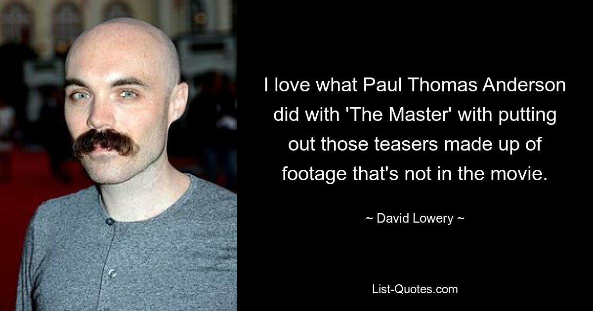 I love what Paul Thomas Anderson did with 'The Master' with putting out those teasers made up of footage that's not in the movie. — © David Lowery