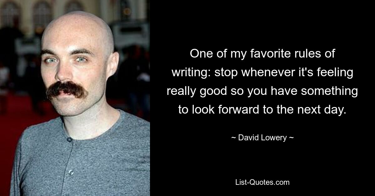 One of my favorite rules of writing: stop whenever it's feeling really good so you have something to look forward to the next day. — © David Lowery