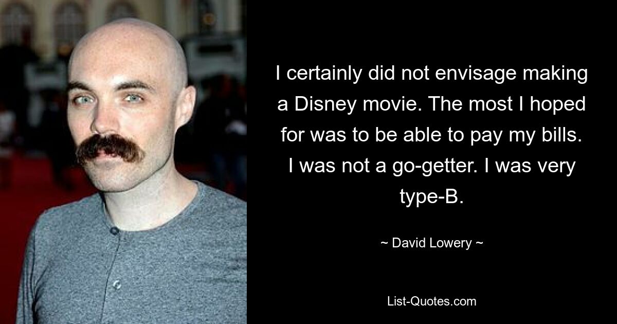 I certainly did not envisage making a Disney movie. The most I hoped for was to be able to pay my bills. I was not a go-getter. I was very type-B. — © David Lowery