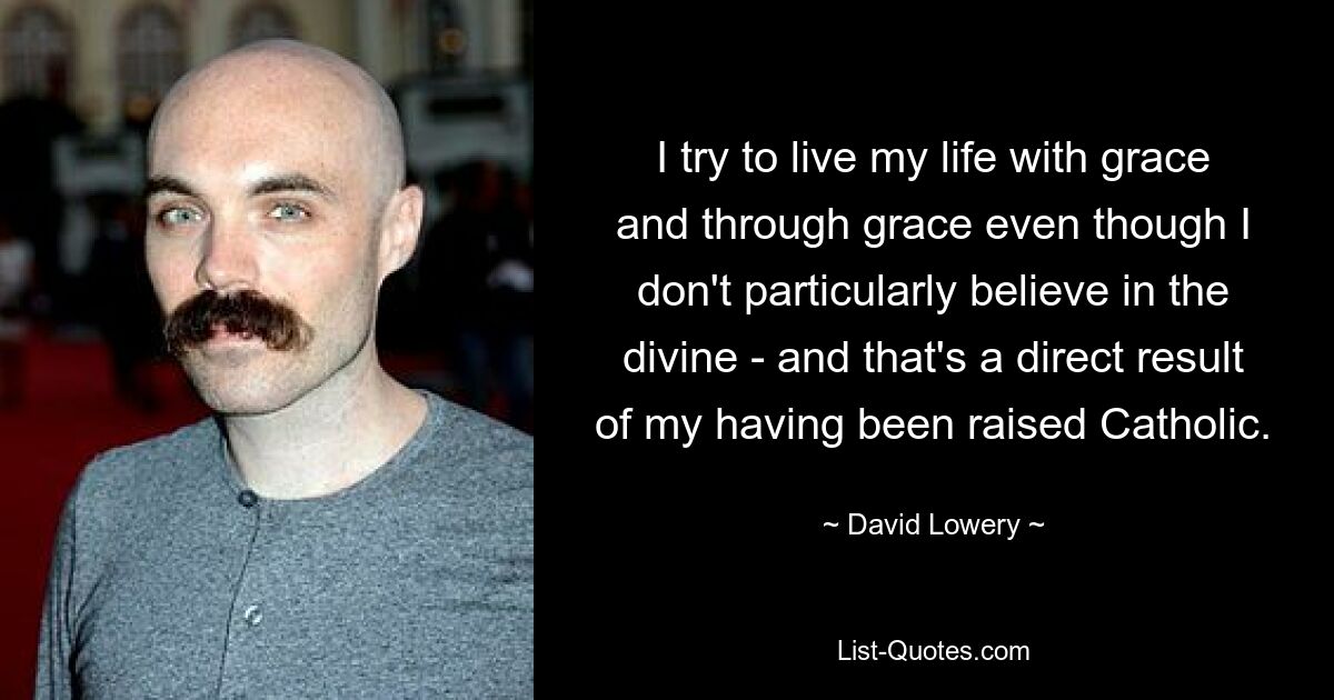 I try to live my life with grace and through grace even though I don't particularly believe in the divine - and that's a direct result of my having been raised Catholic. — © David Lowery