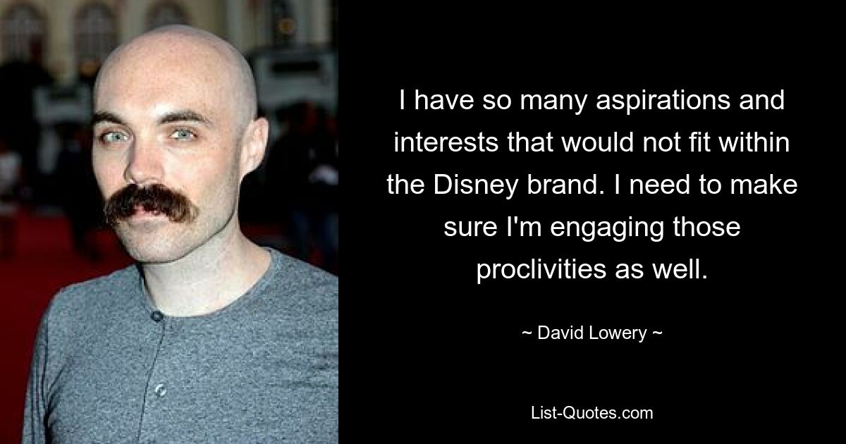 I have so many aspirations and interests that would not fit within the Disney brand. I need to make sure I'm engaging those proclivities as well. — © David Lowery