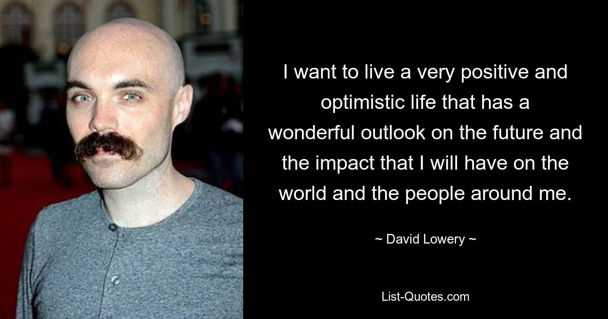 I want to live a very positive and optimistic life that has a wonderful outlook on the future and the impact that I will have on the world and the people around me. — © David Lowery