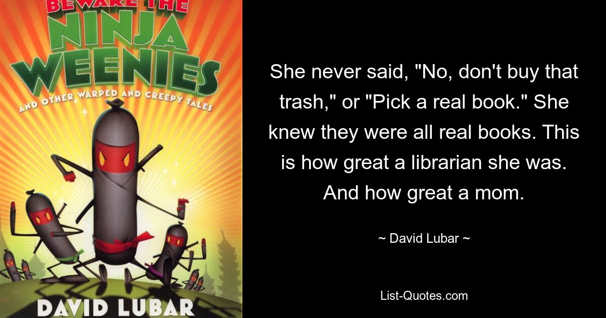 She never said, "No, don't buy that trash," or "Pick a real book." She knew they were all real books. This is how great a librarian she was. And how great a mom. — © David Lubar