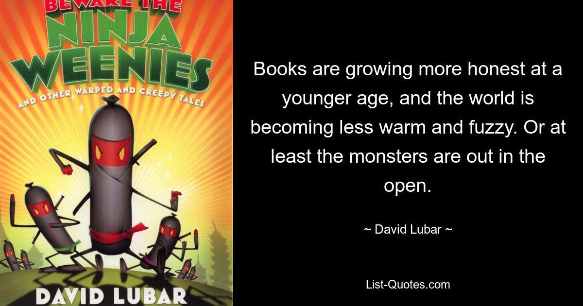 Books are growing more honest at a younger age, and the world is becoming less warm and fuzzy. Or at least the monsters are out in the open. — © David Lubar