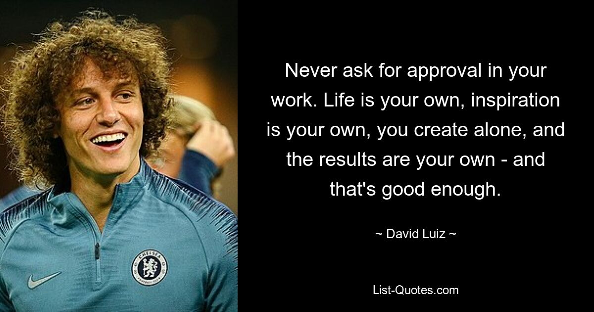 Never ask for approval in your work. Life is your own, inspiration is your own, you create alone, and the results are your own - and that's good enough. — © David Luiz