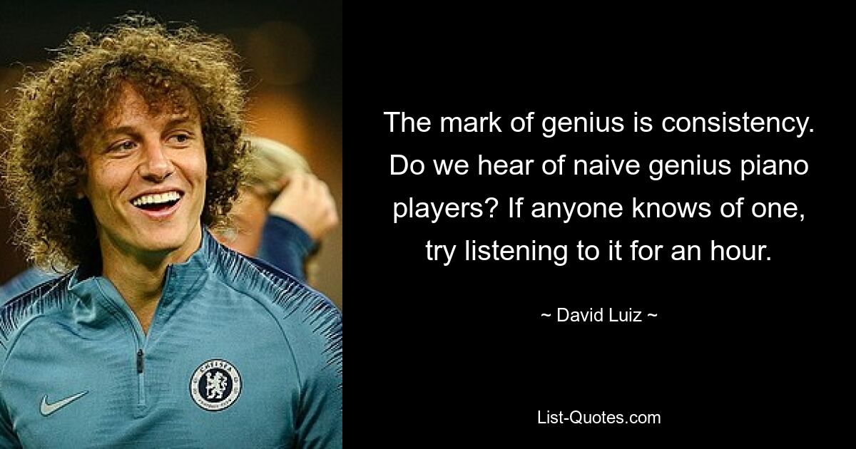 The mark of genius is consistency. Do we hear of naive genius piano players? If anyone knows of one, try listening to it for an hour. — © David Luiz