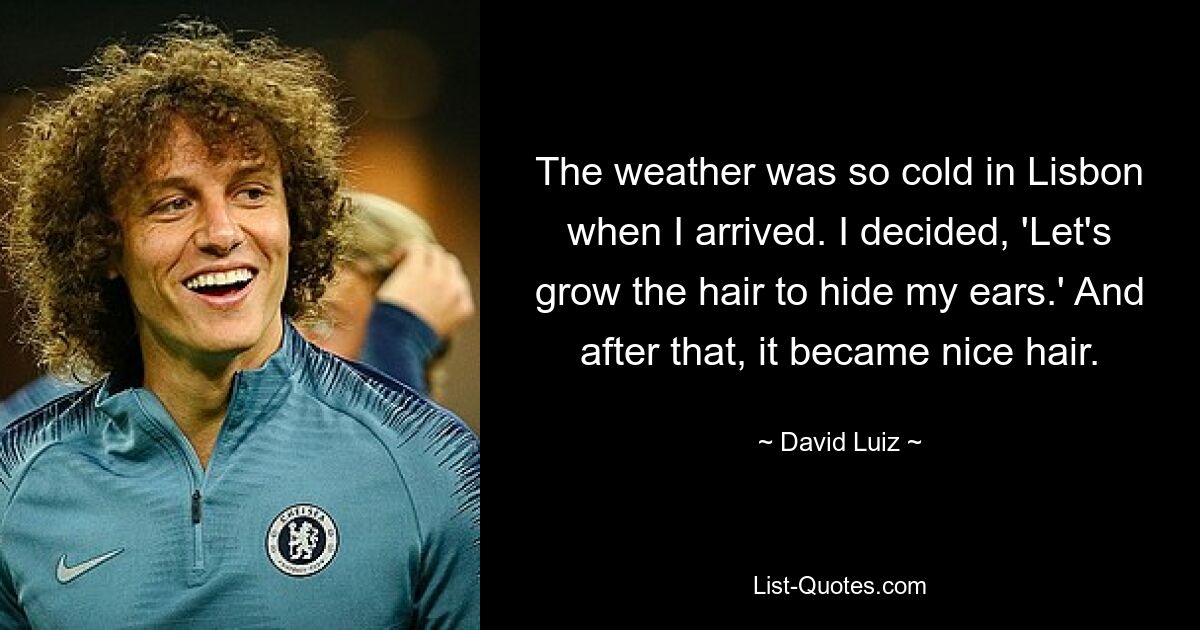 The weather was so cold in Lisbon when I arrived. I decided, 'Let's grow the hair to hide my ears.' And after that, it became nice hair. — © David Luiz