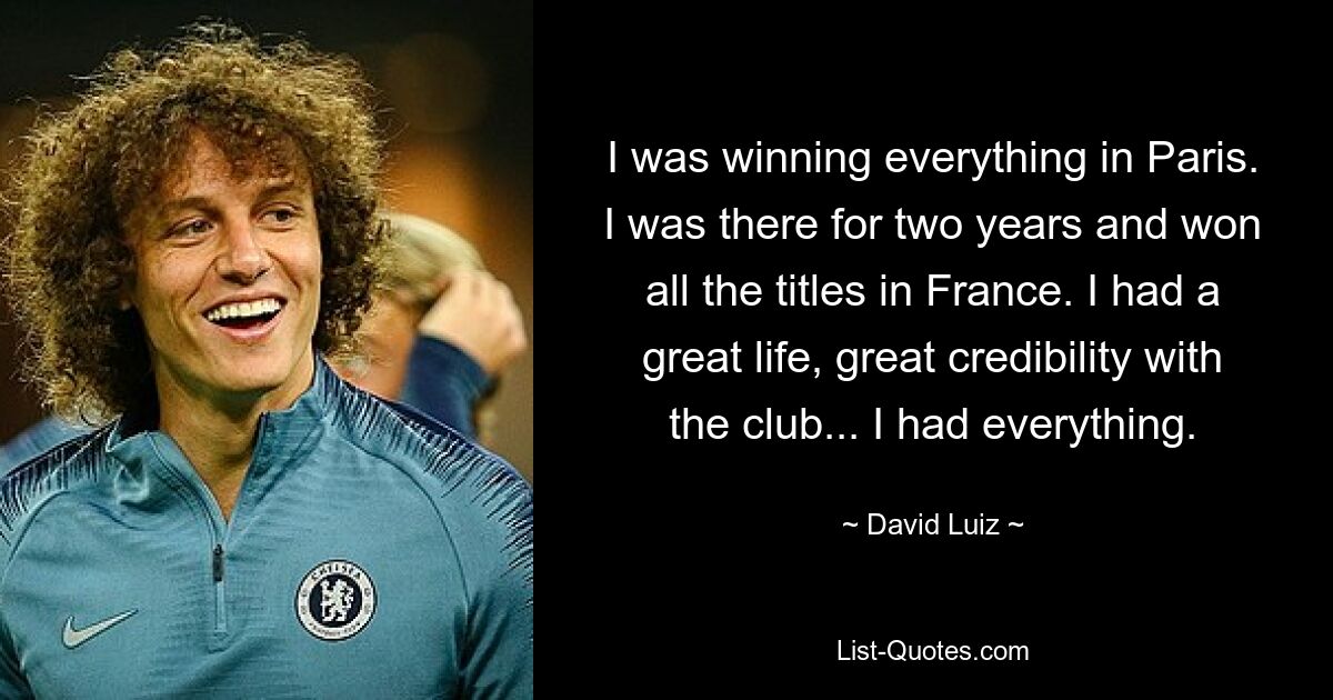 I was winning everything in Paris. I was there for two years and won all the titles in France. I had a great life, great credibility with the club... I had everything. — © David Luiz