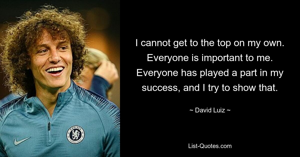 I cannot get to the top on my own. Everyone is important to me. Everyone has played a part in my success, and I try to show that. — © David Luiz