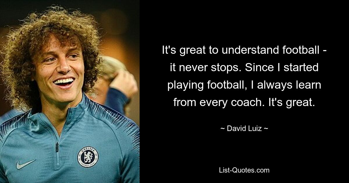 It's great to understand football - it never stops. Since I started playing football, I always learn from every coach. It's great. — © David Luiz