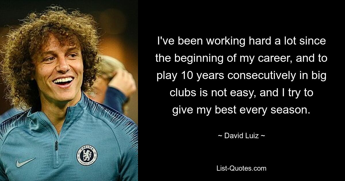 I've been working hard a lot since the beginning of my career, and to play 10 years consecutively in big clubs is not easy, and I try to give my best every season. — © David Luiz