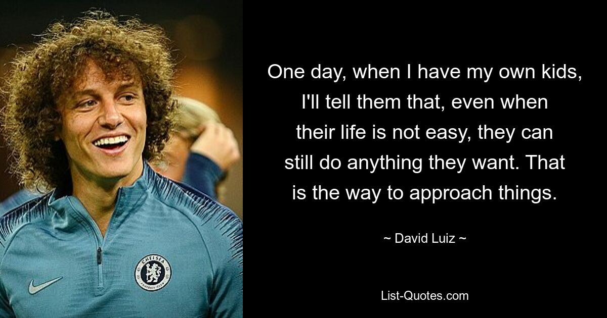 One day, when I have my own kids, I'll tell them that, even when their life is not easy, they can still do anything they want. That is the way to approach things. — © David Luiz