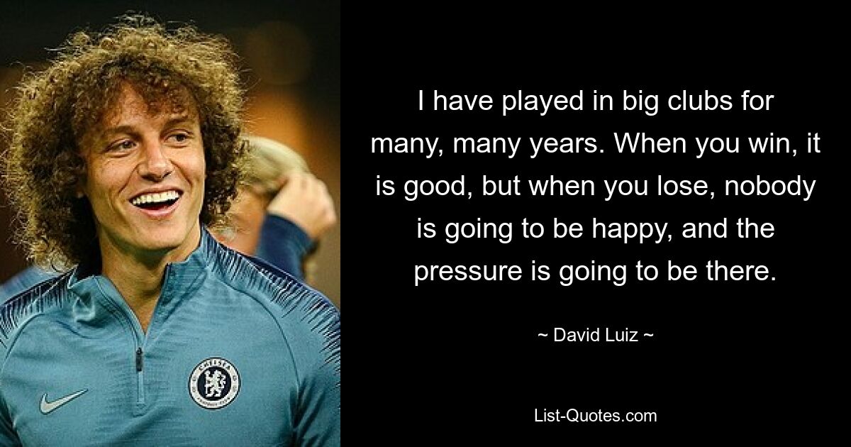 I have played in big clubs for many, many years. When you win, it is good, but when you lose, nobody is going to be happy, and the pressure is going to be there. — © David Luiz