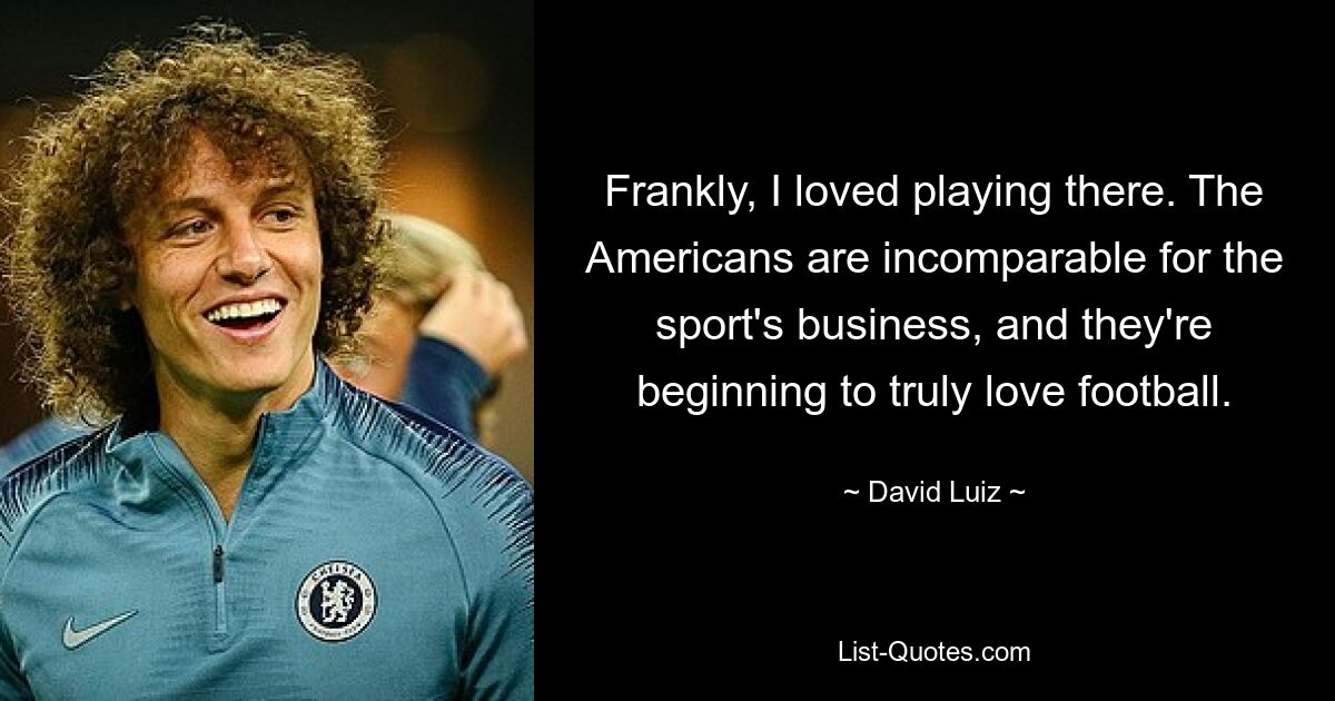 Frankly, I loved playing there. The Americans are incomparable for the sport's business, and they're beginning to truly love football. — © David Luiz