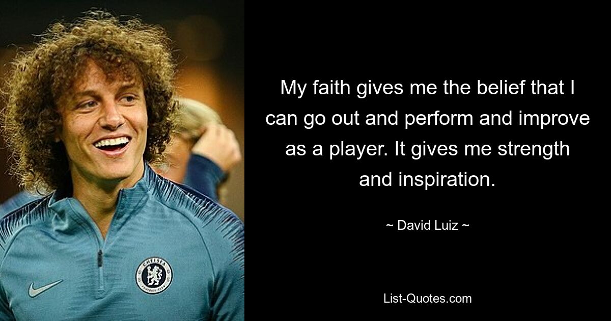 My faith gives me the belief that I can go out and perform and improve as a player. It gives me strength and inspiration. — © David Luiz